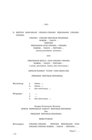 - 100 -
- 100 -
D. BENTUK RANCANGAN UNDANG-UNDANG PERUBAHAN UNDANG-
UNDANG
UNDANG – UNDANG REPUBLIK INDONESIA
NOMOR … TAHUN …
TENTANG
PERUBAHAN ATAS UNDANG – UNDANG
NOMOR … TAHUN … TENTANG …
(untuk perubahan pertama )
atau
PERUBAHAN KEDUA ATAS UNDANG-UNDANG
NOMOR ... TAHUN ... TENTANG ...
( untuk perubahan kedua, dan seterusnya )
DENGAN RAHMAT TUHAN YANG MAHA ESA
PRESIDEN REPUBLIK INDONESIA,
Menimbang: a. bahwa …;
b. bahwa …;
c. dan seterusnya …;
Mengingat: 1. …;
2. …;
3. dan seterusnya …;
Dengan Persetujuan Bersama
DEWAN PERWAKILAN RAKYAT REPUBLIK INDONESIA
dan
PRESIDEN REPUBLIK INDONESIA
MEMUTUSKAN:
Menetapkan: UNDANG–UNDANG TENTANG PERUBAHAN ATAS
UNDANG-UNDANG NOMOR … TAHUN … TENTANG ... .
Pasal I . . .
 