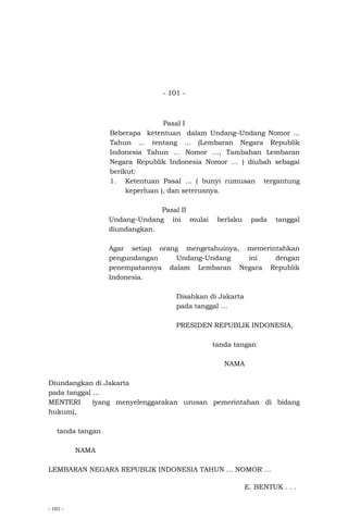 - 101 -
- 101 -
Pasal I
Beberapa ketentuan dalam Undang–Undang Nomor ...
Tahun … tentang … (Lembaran Negara Republik
Indonesia Tahun … Nomor …, Tambahan Lembaran
Negara Republik Indonesia Nomor … ) diubah sebagai
berikut:
1. Ketentuan Pasal ... ( bunyi rumusan tergantung
keperluan ), dan seterusnya.
Pasal II
Undang–Undang ini mulai berlaku pada tanggal
diundangkan.
Agar setiap orang mengetahuinya, memerintahkan
pengundangan Undang-Undang ini dengan
penempatannya dalam Lembaran Negara Republik
Indonesia.
Disahkan di Jakarta
pada tanggal …
PRESIDEN REPUBLIK INDONESIA,
tanda tangan
NAMA
Diundangkan di Jakarta
pada tanggal …
MENTERI (yang menyelenggarakan urusan pemerintahan di bidang
hukum),
tanda tangan
NAMA
LEMBARAN NEGARA REPUBLIK INDONESIA TAHUN … NOMOR …
E. BENTUK . . .
 
