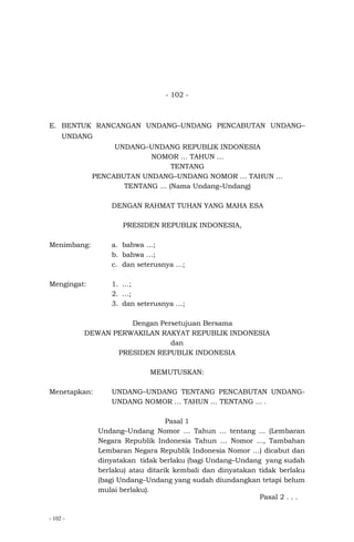 - 102 -
- 102 -
E. BENTUK RANCANGAN UNDANG–UNDANG PENCABUTAN UNDANG–
UNDANG
UNDANG–UNDANG REPUBLIK INDONESIA
NOMOR … TAHUN …
TENTANG
PENCABUTAN UNDANG–UNDANG NOMOR … TAHUN …
TENTANG … (Nama Undang–Undang)
DENGAN RAHMAT TUHAN YANG MAHA ESA
PRESIDEN REPUBLIK INDONESIA,
Menimbang: a. bahwa …;
b. bahwa …;
c. dan seterusnya …;
Mengingat: 1. …;
2. …;
3. dan seterusnya …;
Dengan Persetujuan Bersama
DEWAN PERWAKILAN RAKYAT REPUBLIK INDONESIA
dan
PRESIDEN REPUBLIK INDONESIA
MEMUTUSKAN:
Menetapkan: UNDANG–UNDANG TENTANG PENCABUTAN UNDANG-
UNDANG NOMOR … TAHUN … TENTANG ... .
Pasal 1
Undang–Undang Nomor … Tahun … tentang ... (Lembaran
Negara Republik Indonesia Tahun … Nomor ..., Tambahan
Lembaran Negara Republik Indonesia Nomor …) dicabut dan
dinyatakan tidak berlaku (bagi Undang–Undang yang sudah
berlaku) atau ditarik kembali dan dinyatakan tidak berlaku
(bagi Undang–Undang yang sudah diundangkan tetapi belum
mulai berlaku).
Pasal 2 . . .
 