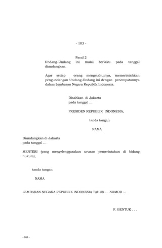 - 103 -
- 103 -
Pasal 2
Undang–Undang ini mulai berlaku pada tanggal
diundangkan.
Agar setiap orang mengetahuinya, memerintahkan
pengundangan Undang-Undang ini dengan penempatannya
dalam Lembaran Negara Republik Indonesia.
Disahkan di Jakarta
pada tanggal …
PRESIDEN REPUBLIK INDONESIA,
tanda tangan
NAMA
Diundangkan di Jakarta
pada tanggal …
MENTERI (yang menyelenggarakan urusan pemerintahan di bidang
hukum),
tanda tangan
NAMA
LEMBARAN NEGARA REPUBLIK INDONESIA TAHUN … NOMOR …
F. BENTUK . . .
 