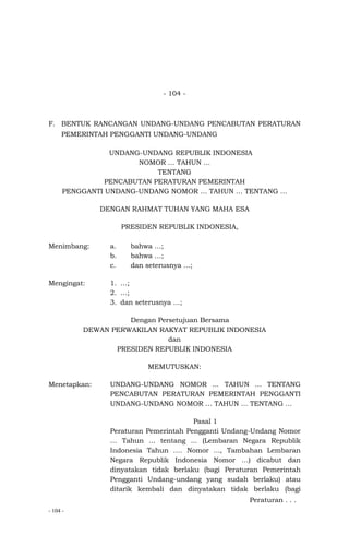 - 104 -
- 104 -
F. BENTUK RANCANGAN UNDANG-UNDANG PENCABUTAN PERATURAN
PEMERINTAH PENGGANTI UNDANG-UNDANG
UNDANG-UNDANG REPUBLIK INDONESIA
NOMOR … TAHUN …
TENTANG
PENCABUTAN PERATURAN PEMERINTAH
PENGGANTI UNDANG-UNDANG NOMOR … TAHUN … TENTANG …
DENGAN RAHMAT TUHAN YANG MAHA ESA
PRESIDEN REPUBLIK INDONESIA,
Menimbang: a. bahwa …;
b. bahwa …;
c. dan seterusnya …;
Mengingat: 1. …;
2. …;
3. dan seterusnya …;
Dengan Persetujuan Bersama
DEWAN PERWAKILAN RAKYAT REPUBLIK INDONESIA
dan
PRESIDEN REPUBLIK INDONESIA
MEMUTUSKAN:
Menetapkan: UNDANG-UNDANG NOMOR ... TAHUN … TENTANG
PENCABUTAN PERATURAN PEMERINTAH PENGGANTI
UNDANG-UNDANG NOMOR … TAHUN … TENTANG …
Pasal 1
Peraturan Pemerintah Pengganti Undang-Undang Nomor
… Tahun ... tentang ... (Lembaran Negara Republik
Indonesia Tahun …. Nomor ..., Tambahan Lembaran
Negara Republik Indonesia Nomor …) dicabut dan
dinyatakan tidak berlaku (bagi Peraturan Pemerintah
Pengganti Undang-undang yang sudah berlaku) atau
ditarik kembali dan dinyatakan tidak berlaku (bagi
Peraturan . . .
 