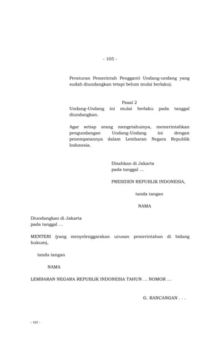 - 105 -
- 105 -
Peraturan Pemerintah Pengganti Undang-undang yang
sudah diundangkan tetapi belum mulai berlaku).
Pasal 2
Undang–Undang ini mulai berlaku pada tanggal
diundangkan.
Agar setiap orang mengetahuinya, memerintahkan
pengundangan Undang-Undang ini dengan
penempatannya dalam Lembaran Negara Republik
Indonesia.
Disahkan di Jakarta
pada tanggal …
PRESIDEN REPUBLIK INDONESIA,
tanda tangan
NAMA
Diundangkan di Jakarta
pada tanggal …
MENTERI (yang menyelenggarakan urusan pemerintahan di bidang
hukum),
tanda tangan
NAMA
LEMBARAN NEGARA REPUBLIK INDONESIA TAHUN … NOMOR …
G. RANCANGAN . . .
 