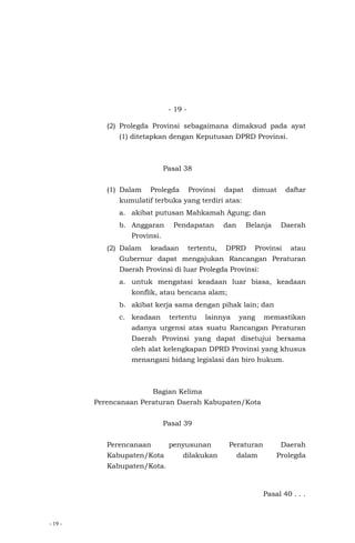 - 19 -
- 19 -
(2) Prolegda Provinsi sebagaimana dimaksud pada ayat
(1) ditetapkan dengan Keputusan DPRD Provinsi.
Pasal 38
(1) Dalam Prolegda Provinsi dapat dimuat daftar
kumulatif terbuka yang terdiri atas:
a. akibat putusan Mahkamah Agung; dan
b. Anggaran Pendapatan dan Belanja Daerah
Provinsi.
(2) Dalam keadaan tertentu, DPRD Provinsi atau
Gubernur dapat mengajukan Rancangan Peraturan
Daerah Provinsi di luar Prolegda Provinsi:
a. untuk mengatasi keadaan luar biasa, keadaan
konflik, atau bencana alam;
b. akibat kerja sama dengan pihak lain; dan
c. keadaan tertentu lainnya yang memastikan
adanya urgensi atas suatu Rancangan Peraturan
Daerah Provinsi yang dapat disetujui bersama
oleh alat kelengkapan DPRD Provinsi yang khusus
menangani bidang legislasi dan biro hukum.
Bagian Kelima
Perencanaan Peraturan Daerah Kabupaten/Kota
Pasal 39
Perencanaan penyusunan Peraturan Daerah
Kabupaten/Kota dilakukan dalam Prolegda
Kabupaten/Kota.
Pasal 40 . . .
 