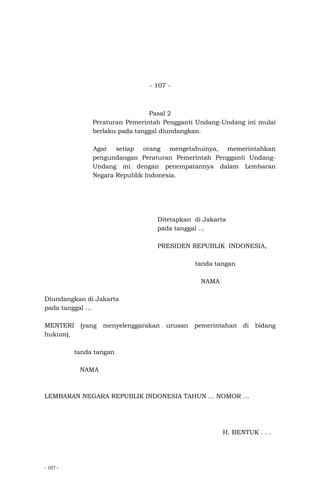 - 107 -
- 107 -
Pasal 2
Peraturan Pemerintah Pengganti Undang-Undang ini mulai
berlaku pada tanggal diundangkan.
Agar setiap orang mengetahuinya, memerintahkan
pengundangan Peraturan Pemerintah Pengganti Undang-
Undang ini dengan penempatannya dalam Lembaran
Negara Republik Indonesia.
Ditetapkan di Jakarta
pada tanggal …
PRESIDEN REPUBLIK INDONESIA,
tanda tangan
NAMA
Diundangkan di Jakarta
pada tanggal …
MENTERI (yang menyelenggarakan urusan pemerintahan di bidang
hukum),
tanda tangan
NAMA
LEMBARAN NEGARA REPUBLIK INDONESIA TAHUN … NOMOR …
H. BENTUK . . .
 