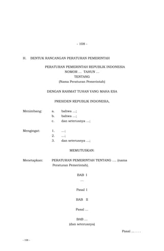 - 108 -
- 108 -
H. BENTUK RANCANGAN PERATURAN PEMERINTAH
PERATURAN PEMERINTAH REPUBLIK INDONESIA
NOMOR … TAHUN …
TENTANG
(Nama Peraturan Pemerintah)
DENGAN RAHMAT TUHAN YANG MAHA ESA
PRESIDEN REPUBLIK INDONESIA,
Menimbang: a. bahwa …;
b. bahwa …;
c. dan seterusnya …;
Mengingat: 1. …;
2. …;
3. dan seterusnya …;
MEMUTUSKAN:
Menetapkan: PERATURAN PEMERINTAH TENTANG …. (nama
Peraturan Pemerintah).
BAB I
…
Pasal 1
BAB II
Pasal …
BAB …
(dan seterusnya)
Pasal ... . . .
 
