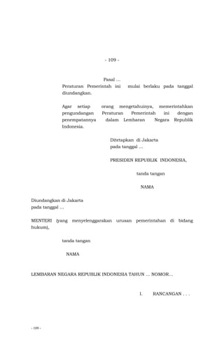 - 109 -
- 109 -
Pasal …
Peraturan Pemerintah ini mulai berlaku pada tanggal
diundangkan.
Agar setiap orang mengetahuinya, memerintahkan
pengundangan Peraturan Pemerintah ini dengan
penempatannya dalam Lembaran Negara Republik
Indonesia.
Ditetapkan di Jakarta
pada tanggal …
PRESIDEN REPUBLIK INDONESIA,
tanda tangan
NAMA
Diundangkan di Jakarta
pada tanggal …
MENTERI (yang menyelenggarakan urusan pemerintahan di bidang
hukum),
tanda tangan
NAMA
LEMBARAN NEGARA REPUBLIK INDONESIA TAHUN … NOMOR…
I. RANCANGAN . . .
 