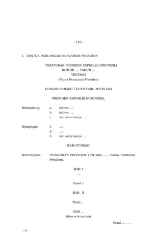 - 110 -
- 110 -
I. BENTUK RANCANGAN PERATURAN PRESIDEN
PERATURAN PRESIDEN REPUBLIK INDONESIA
NOMOR … TAHUN …
TENTANG
(Nama Peraturan Presiden)
DENGAN RAHMAT TUHAN YANG MAHA ESA
PRESIDEN REPUBLIK INDONESIA,
Menimbang: a. bahwa …;
b. bahwa …;
c. dan seterusnya …;
Mengingat: 1. …;
2. …;
3. dan seterusnya …;
MEMUTUSKAN:
Menetapkan: PERATURAN PRESIDEN TENTANG …. (nama Peraturan
Presiden).
BAB I
…
Pasal 1
BAB II
Pasal …
BAB …
(dan seterusnya)
Pasal ... . . .
 