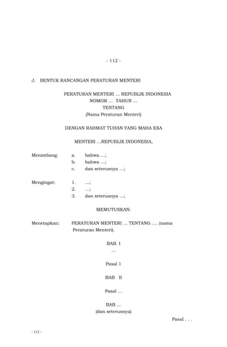- 112 -
- 112 -
J. BENTUK RANCANGAN PERATURAN MENTERI
PERATURAN MENTERI … REPUBLIK INDONESIA
NOMOR … TAHUN …
TENTANG
(Nama Peraturan Menteri)
DENGAN RAHMAT TUHAN YANG MAHA ESA
MENTERI …REPUBLIK INDONESIA,
Menimbang: a. bahwa …;
b. bahwa …;
c. dan seterusnya …;
Mengingat: 1. …;
2. …;
3. dan seterusnya …;
MEMUTUSKAN:
Menetapkan: PERATURAN MENTERI … TENTANG …. (nama
Peraturan Menteri).
BAB I
…
Pasal 1
BAB II
Pasal …
BAB …
(dan seterusnya)
Pasal . . .
 