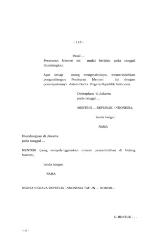 - 113 -
- 113 -
Pasal …
Peraturan Menteri ini mulai berlaku pada tanggal
diundangkan.
Agar setiap orang mengetahuinya, memerintahkan
pengundangan Peraturan Menteri ini dengan
penempatannya dalam Berita Negara Republik Indonesia.
Ditetapkan di Jakarta
pada tanggal …
MENTERI ... REPUBLIK INDONESIA,
tanda tangan
NAMA
Diundangkan di Jakarta
pada tanggal …
MENTERI (yang menyelenggarakan urusan pemerintahan di bidang
hukum),
tanda tangan
NAMA
BERITA NEGARA REPUBLIK INDONESIA TAHUN … NOMOR…
K. BENTUK . . .
 