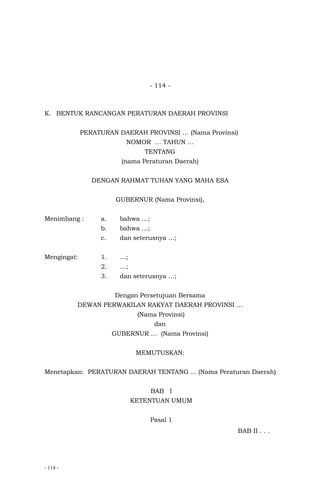 - 114 -
- 114 -
K. BENTUK RANCANGAN PERATURAN DAERAH PROVINSI
PERATURAN DAERAH PROVINSI … (Nama Provinsi)
NOMOR … TAHUN …
TENTANG
(nama Peraturan Daerah)
DENGAN RAHMAT TUHAN YANG MAHA ESA
GUBERNUR (Nama Provinsi),
Menimbang : a. bahwa …;
b. bahwa …;
c. dan seterusnya …;
Mengingat: 1. …;
2. …;
3. dan seterusnya …;
Dengan Persetujuan Bersama
DEWAN PERWAKILAN RAKYAT DAERAH PROVINSI …
(Nama Provinsi)
dan
GUBERNUR … (Nama Provinsi)
MEMUTUSKAN:
Menetapkan: PERATURAN DAERAH TENTANG ... (Nama Peraturan Daerah)
BAB I
KETENTUAN UMUM
Pasal 1
BAB II . . .
 