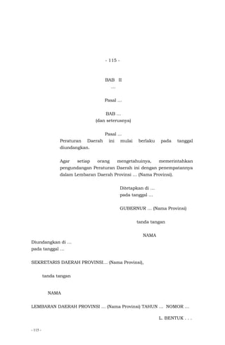 - 115 -
- 115 -
BAB II
…
Pasal …
BAB …
(dan seterusnya)
Pasal ...
Peraturan Daerah ini mulai berlaku pada tanggal
diundangkan.
Agar setiap orang mengetahuinya, memerintahkan
pengundangan Peraturan Daerah ini dengan penempatannya
dalam Lembaran Daerah Provinsi … (Nama Provinsi).
Ditetapkan di …
pada tanggal …
GUBERNUR … (Nama Provinsi)
tanda tangan
NAMA
Diundangkan di …
pada tanggal …
SEKRETARIS DAERAH PROVINSI… (Nama Provinsi),
tanda tangan
NAMA
LEMBARAN DAERAH PROVINSI … (Nama Provinsi) TAHUN … NOMOR …
L. BENTUK . . .
 
