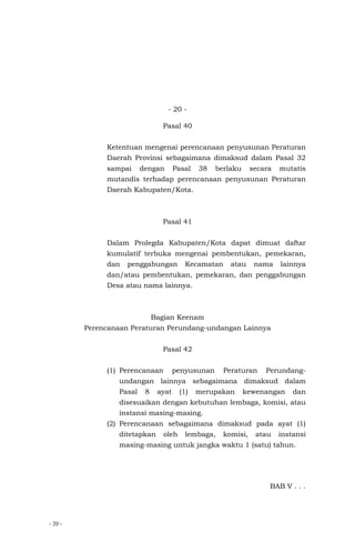 - 20 -
- 20 -
Pasal 40
Ketentuan mengenai perencanaan penyusunan Peraturan
Daerah Provinsi sebagaimana dimaksud dalam Pasal 32
sampai dengan Pasal 38 berlaku secara mutatis
mutandis terhadap perencanaan penyusunan Peraturan
Daerah Kabupaten/Kota.
Pasal 41
Dalam Prolegda Kabupaten/Kota dapat dimuat daftar
kumulatif terbuka mengenai pembentukan, pemekaran,
dan penggabungan Kecamatan atau nama lainnya
dan/atau pembentukan, pemekaran, dan penggabungan
Desa atau nama lainnya.
Bagian Keenam
Perencanaan Peraturan Perundang-undangan Lainnya
Pasal 42
(1) Perencanaan penyusunan Peraturan Perundang-
undangan lainnya sebagaimana dimaksud dalam
Pasal 8 ayat (1) merupakan kewenangan dan
disesuaikan dengan kebutuhan lembaga, komisi, atau
instansi masing-masing.
(2) Perencanaan sebagaimana dimaksud pada ayat (1)
ditetapkan oleh lembaga, komisi, atau instansi
masing-masing untuk jangka waktu 1 (satu) tahun.
BAB V . . .
 