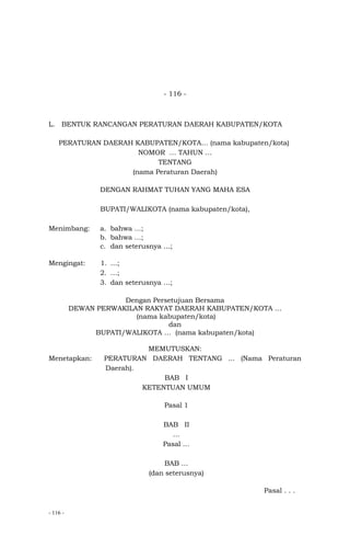 - 116 -
- 116 -
L. BENTUK RANCANGAN PERATURAN DAERAH KABUPATEN/KOTA
PERATURAN DAERAH KABUPATEN/KOTA… (nama kabupaten/kota)
NOMOR … TAHUN …
TENTANG
(nama Peraturan Daerah)
DENGAN RAHMAT TUHAN YANG MAHA ESA
BUPATI/WALIKOTA (nama kabupaten/kota),
Menimbang: a. bahwa …;
b. bahwa …;
c. dan seterusnya …;
Mengingat: 1. …;
2. …;
3. dan seterusnya …;
Dengan Persetujuan Bersama
DEWAN PERWAKILAN RAKYAT DAERAH KABUPATEN/KOTA …
(nama kabupaten/kota)
dan
BUPATI/WALIKOTA … (nama kabupaten/kota)
MEMUTUSKAN:
Menetapkan: PERATURAN DAERAH TENTANG ... (Nama Peraturan
Daerah).
BAB I
KETENTUAN UMUM
Pasal 1
BAB II
…
Pasal …
BAB …
(dan seterusnya)
Pasal . . .
 