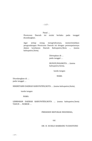 - 117 -
- 117 -
Pasal …
Peraturan Daerah ini mulai berlaku pada tanggal
diundangkan.
Agar setiap orang mengetahuinya, memerintahkan
pengundangan Peraturan Daerah ini dengan penempatannya
dalam Lembaran Daerah Kabupaten/Kota … (nama
kabupaten/kota).
Ditetapkan di …
pada tanggal …
BUPATI/WALIKOTA … (nama
kabupaten/kota),
tanda tangan
NAMA
Diundangkan di …
pada tanggal …
SEKRETARIS DAERAH KABUPATEN/KOTA … (nama kabupaten/kota),
tanda tangan
NAMA
LEMBARAN DAERAH KABUPATEN/KOTA … (nama kabupaten/kota)
TAHUN … NOMOR …
PRESIDEN REPUBLIK INDONESIA,
ttd.
DR. H. SUSILO BAMBANG YUDHOYONO
 