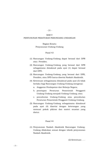 - 21 -
- 21 -
BAB V
PENYUSUNAN PERATURAN PERUNDANG-UNDANGAN
Bagian Kesatu
Penyusunan Undang-Undang
Pasal 43
(1) Rancangan Undang-Undang dapat berasal dari DPR
atau Presiden.
(2) Rancangan Undang-Undang yang berasal dari DPR
sebagaimana dimaksud pada ayat (1) dapat berasal
dari DPD.
(3) Rancangan Undang-Undang yang berasal dari DPR,
Presiden, atau DPD harus disertai Naskah Akademik.
(4) Ketentuan sebagaimana dimaksud pada ayat (3) tidak
berlaku bagi Rancangan Undang-Undang mengenai:
a. Anggaran Pendapatan dan Belanja Negara;
b. penetapan Peraturan Pemerintah Pengganti
Undang-Undang menjadi Undang-Undang; atau
c. pencabutan Undang-Undang atau pencabutan
Peraturan Pemerintah Pengganti Undang-Undang.
(5) Rancangan Undang-Undang sebagaimana dimaksud
pada ayat (4) disertai dengan keterangan yang
memuat pokok pikiran dan materi muatan yang
diatur.
Pasal 44
(1) Penyusunan Naskah Akademik Rancangan Undang-
Undang dilakukan sesuai dengan teknik penyusunan
Naskah Akademik.
(2) Ketentuan . . .
 