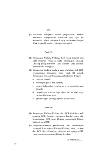 - 22 -
- 22 -
(2) Ketentuan mengenai teknik penyusunan Naskah
Akademik sebagaimana dimaksud pada ayat (1)
tercantum dalam Lampiran I yang merupakan bagian
tidak terpisahkan dari Undang-Undang ini.
Pasal 45
(1) Rancangan Undang-Undang, baik yang berasal dari
DPR maupun Presiden serta Rancangan Undang-
Undang yang diajukan DPD kepada DPR disusun
berdasarkan Prolegnas.
(2) Rancangan Undang-Undang yang diajukan oleh DPD
sebagaimana dimaksud pada ayat (1) adalah
Rancangan Undang-Undang yang berkaitan dengan:
a. otonomi daerah;
b. hubungan pusat dan daerah;
c. pembentukan dan pemekaran serta penggabungan
daerah;
d. pengelolaan sumber daya alam dan sumber daya
ekonomi lainnya; dan
e. perimbangan keuangan pusat dan daerah.
Pasal 46
(1) Rancangan Undang-Undang dari DPR diajukan oleh
anggota DPR, komisi, gabungan komisi, atau alat
kelengkapan DPR yang khusus menangani bidang
legislasi atau DPD.
(2) Pengharmonisasian, pembulatan, dan pemantapan
konsepsi Rancangan Undang-Undang yang berasal
dari DPR dikoordinasikan oleh alat kelengkapan DPR
yang khusus menangani bidang legislasi.
(3) Ketentuan . . .
 