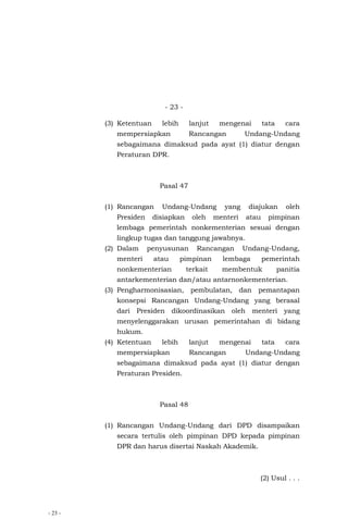 - 23 -
- 23 -
(3) Ketentuan lebih lanjut mengenai tata cara
mempersiapkan Rancangan Undang-Undang
sebagaimana dimaksud pada ayat (1) diatur dengan
Peraturan DPR.
Pasal 47
(1) Rancangan Undang-Undang yang diajukan oleh
Presiden disiapkan oleh menteri atau pimpinan
lembaga pemerintah nonkementerian sesuai dengan
lingkup tugas dan tanggung jawabnya.
(2) Dalam penyusunan Rancangan Undang-Undang,
menteri atau pimpinan lembaga pemerintah
nonkementerian terkait membentuk panitia
antarkementerian dan/atau antarnonkementerian.
(3) Pengharmonisasian, pembulatan, dan pemantapan
konsepsi Rancangan Undang-Undang yang berasal
dari Presiden dikoordinasikan oleh menteri yang
menyelenggarakan urusan pemerintahan di bidang
hukum.
(4) Ketentuan lebih lanjut mengenai tata cara
mempersiapkan Rancangan Undang-Undang
sebagaimana dimaksud pada ayat (1) diatur dengan
Peraturan Presiden.
Pasal 48
(1) Rancangan Undang-Undang dari DPD disampaikan
secara tertulis oleh pimpinan DPD kepada pimpinan
DPR dan harus disertai Naskah Akademik.
(2) Usul . . .
 