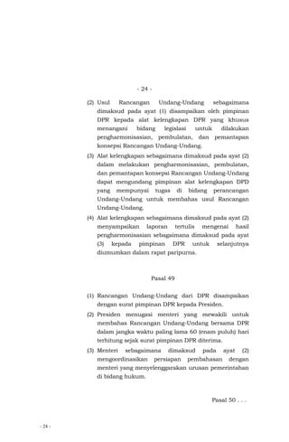 - 24 -
- 24 -
(2) Usul Rancangan Undang-Undang sebagaimana
dimaksud pada ayat (1) disampaikan oleh pimpinan
DPR kepada alat kelengkapan DPR yang khusus
menangani bidang legislasi untuk dilakukan
pengharmonisasian, pembulatan, dan pemantapan
konsepsi Rancangan Undang-Undang.
(3) Alat kelengkapan sebagaimana dimaksud pada ayat (2)
dalam melakukan pengharmonisasian, pembulatan,
dan pemantapan konsepsi Rancangan Undang-Undang
dapat mengundang pimpinan alat kelengkapan DPD
yang mempunyai tugas di bidang perancangan
Undang-Undang untuk membahas usul Rancangan
Undang-Undang.
(4) Alat kelengkapan sebagaimana dimaksud pada ayat (2)
menyampaikan laporan tertulis mengenai hasil
pengharmonisasian sebagaimana dimaksud pada ayat
(3) kepada pimpinan DPR untuk selanjutnya
diumumkan dalam rapat paripurna.
Pasal 49
(1) Rancangan Undang-Undang dari DPR disampaikan
dengan surat pimpinan DPR kepada Presiden.
(2) Presiden menugasi menteri yang mewakili untuk
membahas Rancangan Undang-Undang bersama DPR
dalam jangka waktu paling lama 60 (enam puluh) hari
terhitung sejak surat pimpinan DPR diterima.
(3) Menteri sebagaimana dimaksud pada ayat (2)
mengoordinasikan persiapan pembahasan dengan
menteri yang menyelenggarakan urusan pemerintahan
di bidang hukum.
Pasal 50 . . .
 