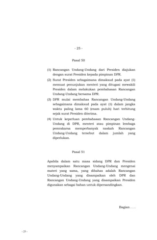 - 25 -
- 25 -
Pasal 50
(1) Rancangan Undang-Undang dari Presiden diajukan
dengan surat Presiden kepada pimpinan DPR.
(2) Surat Presiden sebagaimana dimaksud pada ayat (1)
memuat penunjukan menteri yang ditugasi mewakili
Presiden dalam melakukan pembahasan Rancangan
Undang-Undang bersama DPR.
(3) DPR mulai membahas Rancangan Undang-Undang
sebagaimana dimaksud pada ayat (1) dalam jangka
waktu paling lama 60 (enam puluh) hari terhitung
sejak surat Presiden diterima.
(4) Untuk keperluan pembahasan Rancangan Undang-
Undang di DPR, menteri atau pimpinan lembaga
pemrakarsa memperbanyak naskah Rancangan
Undang-Undang tersebut dalam jumlah yang
diperlukan.
Pasal 51
Apabila dalam satu masa sidang DPR dan Presiden
menyampaikan Rancangan Undang-Undang mengenai
materi yang sama, yang dibahas adalah Rancangan
Undang-Undang yang disampaikan oleh DPR dan
Rancangan Undang-Undang yang disampaikan Presiden
digunakan sebagai bahan untuk dipersandingkan.
Bagian . . .
 
