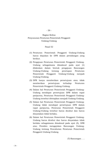 - 26 -
- 26 -
Bagian Kedua
Penyusunan Peraturan Pemerintah Pengganti
Undang-Undang
Pasal 52
(1) Peraturan Pemerintah Pengganti Undang-Undang
harus diajukan ke DPR dalam persidangan yang
berikut.
(2) Pengajuan Peraturan Pemerintah Pengganti Undang-
Undang sebagaimana dimaksud pada ayat (1)
dilakukan dalam bentuk pengajuan Rancangan
Undang-Undang tentang penetapan Peraturan
Pemerintah Pengganti Undang-Undang menjadi
Undang-Undang.
(3) DPR hanya memberikan persetujuan atau tidak
memberikan persetujuan terhadap Peraturan
Pemerintah Pengganti Undang-Undang.
(4) Dalam hal Peraturan Pemerintah Pengganti Undang-
Undang mendapat persetujuan DPR dalam rapat
paripurna, Peraturan Pemerintah Pengganti Undang-
Undang tersebut ditetapkan menjadi Undang-Undang.
(5) Dalam hal Peraturan Pemerintah Pengganti Undang-
Undang tidak mendapat persetujuan DPR dalam
rapat paripurna, Peraturan Pemerintah Pengganti
Undang-Undang tersebut harus dicabut dan harus
dinyatakan tidak berlaku.
(6) Dalam hal Peraturan Pemerintah Pengganti Undang-
Undang harus dicabut dan harus dinyatakan tidak
berlaku sebagaimana dimaksud pada ayat (5), DPR
atau Presiden mengajukan Rancangan Undang-
Undang tentang Pencabutan Peraturan Pemerintah
Pengganti Undang-Undang.
(7) Rancangan . . .
 