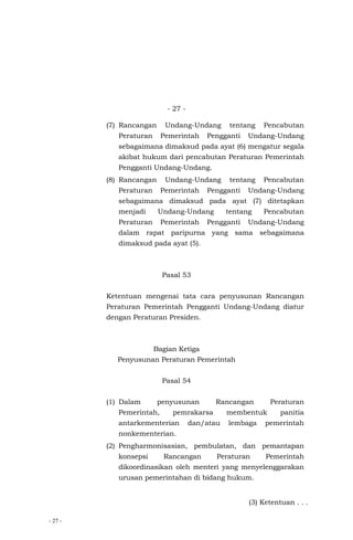 - 27 -
- 27 -
(7) Rancangan Undang-Undang tentang Pencabutan
Peraturan Pemerintah Pengganti Undang-Undang
sebagaimana dimaksud pada ayat (6) mengatur segala
akibat hukum dari pencabutan Peraturan Pemerintah
Pengganti Undang-Undang.
(8) Rancangan Undang-Undang tentang Pencabutan
Peraturan Pemerintah Pengganti Undang-Undang
sebagaimana dimaksud pada ayat (7) ditetapkan
menjadi Undang-Undang tentang Pencabutan
Peraturan Pemerintah Pengganti Undang-Undang
dalam rapat paripurna yang sama sebagaimana
dimaksud pada ayat (5).
Pasal 53
Ketentuan mengenai tata cara penyusunan Rancangan
Peraturan Pemerintah Pengganti Undang-Undang diatur
dengan Peraturan Presiden.
Bagian Ketiga
Penyusunan Peraturan Pemerintah
Pasal 54
(1) Dalam penyusunan Rancangan Peraturan
Pemerintah, pemrakarsa membentuk panitia
antarkementerian dan/atau lembaga pemerintah
nonkementerian.
(2) Pengharmonisasian, pembulatan, dan pemantapan
konsepsi Rancangan Peraturan Pemerintah
dikoordinasikan oleh menteri yang menyelenggarakan
urusan pemerintahan di bidang hukum.
(3) Ketentuan . . .
 