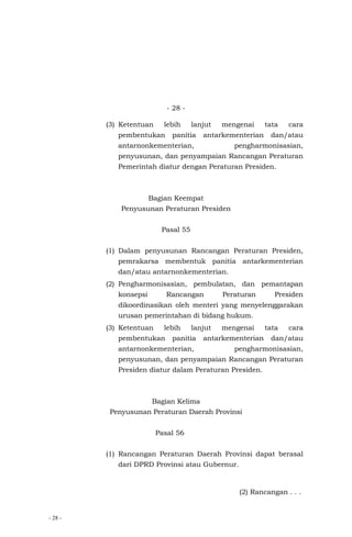 - 28 -
- 28 -
(3) Ketentuan lebih lanjut mengenai tata cara
pembentukan panitia antarkementerian dan/atau
antarnonkementerian, pengharmonisasian,
penyusunan, dan penyampaian Rancangan Peraturan
Pemerintah diatur dengan Peraturan Presiden.
Bagian Keempat
Penyusunan Peraturan Presiden
Pasal 55
(1) Dalam penyusunan Rancangan Peraturan Presiden,
pemrakarsa membentuk panitia antarkementerian
dan/atau antarnonkementerian.
(2) Pengharmonisasian, pembulatan, dan pemantapan
konsepsi Rancangan Peraturan Presiden
dikoordinasikan oleh menteri yang menyelenggarakan
urusan pemerintahan di bidang hukum.
(3) Ketentuan lebih lanjut mengenai tata cara
pembentukan panitia antarkementerian dan/atau
antarnonkementerian, pengharmonisasian,
penyusunan, dan penyampaian Rancangan Peraturan
Presiden diatur dalam Peraturan Presiden.
Bagian Kelima
Penyusunan Peraturan Daerah Provinsi
Pasal 56
(1) Rancangan Peraturan Daerah Provinsi dapat berasal
dari DPRD Provinsi atau Gubernur.
(2) Rancangan . . .
 