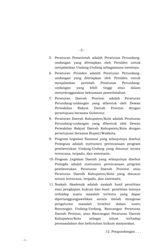 - 3 -
- 3 -
5. Peraturan Pemerintah adalah Peraturan Perundang-
undangan yang ditetapkan oleh Presiden untuk
menjalankan Undang-Undang sebagaimana mestinya.
6. Peraturan Presiden adalah Peraturan Perundang-
undangan yang ditetapkan oleh Presiden untuk
menjalankan perintah Peraturan Perundang-
undangan yang lebih tinggi atau dalam
menyelenggarakan kekuasaan pemerintahan.
7. Peraturan Daerah Provinsi adalah Peraturan
Perundang-undangan yang dibentuk oleh Dewan
Perwakilan Rakyat Daerah Provinsi dengan
persetujuan bersama Gubernur.
8. Peraturan Daerah Kabupaten/Kota adalah Peraturan
Perundang-undangan yang dibentuk oleh Dewan
Perwakilan Rakyat Daerah Kabupaten/Kota dengan
persetujuan bersama Bupati/Walikota.
9. Program Legislasi Nasional yang selanjutnya disebut
Prolegnas adalah instrumen perencanaan program
pembentukan Undang-Undang yang disusun secara
terencana, terpadu, dan sistematis.
10. Program Legislasi Daerah yang selanjutnya disebut
Prolegda adalah instrumen perencanaan program
pembentukan Peraturan Daerah Provinsi atau
Peraturan Daerah Kabupaten/Kota yang disusun
secara terencana, terpadu, dan sistematis.
11. Naskah Akademik adalah naskah hasil penelitian
atau pengkajian hukum dan hasil penelitian lainnya
terhadap suatu masalah tertentu yang dapat
dipertanggungjawabkan secara ilmiah mengenai
pengaturan masalah tersebut dalam suatu
Rancangan Undang-Undang, Rancangan Peraturan
Daerah Provinsi, atau Rancangan Peraturan Daerah
Kabupaten/Kota sebagai solusi terhadap
permasalahan dan kebutuhan hukum masyarakat.
12. Pengundangan . . .
 