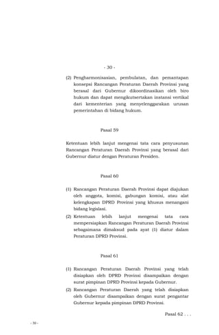 - 30 -
- 30 -
(2) Pengharmonisasian, pembulatan, dan pemantapan
konsepsi Rancangan Peraturan Daerah Provinsi yang
berasal dari Gubernur dikoordinasikan oleh biro
hukum dan dapat mengikutsertakan instansi vertikal
dari kementerian yang menyelenggarakan urusan
pemerintahan di bidang hukum.
Pasal 59
Ketentuan lebih lanjut mengenai tata cara penyusunan
Rancangan Peraturan Daerah Provinsi yang berasal dari
Gubernur diatur dengan Peraturan Presiden.
Pasal 60
(1) Rancangan Peraturan Daerah Provinsi dapat diajukan
oleh anggota, komisi, gabungan komisi, atau alat
kelengkapan DPRD Provinsi yang khusus menangani
bidang legislasi.
(2) Ketentuan lebih lanjut mengenai tata cara
mempersiapkan Rancangan Peraturan Daerah Provinsi
sebagaimana dimaksud pada ayat (1) diatur dalam
Peraturan DPRD Provinsi.
Pasal 61
(1) Rancangan Peraturan Daerah Provinsi yang telah
disiapkan oleh DPRD Provinsi disampaikan dengan
surat pimpinan DPRD Provinsi kepada Gubernur.
(2) Rancangan Peraturan Daerah yang telah disiapkan
oleh Gubernur disampaikan dengan surat pengantar
Gubernur kepada pimpinan DPRD Provinsi.
Pasal 62 . . .
 