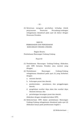 - 32 -
- 32 -
(3) Ketentuan mengenai perubahan terhadap teknik
penyusunan Peraturan Perundang-undangan
sebagaimana dimaksud pada ayat (2) diatur dengan
Peraturan Presiden.
BAB VII
PEMBAHASAN DAN PENGESAHAN
RANCANGAN UNDANG-UNDANG
Bagian Kesatu
Pembahasan Rancangan Undang-Undang
Pasal 65
(1) Pembahasan Rancangan Undang-Undang dilakukan
oleh DPR bersama Presiden atau menteri yang
ditugasi.
(2) Pembahasan Rancangan Undang-Undang
sebagaimana dimaksud pada ayat (1) yang berkaitan
dengan:
a. otonomi daerah;
b. hubungan pusat dan daerah;
c. pembentukan, pemekaran, dan penggabungan
daerah;
d. pengelolaan sumber daya alam dan sumber daya
ekonomi lainnya; dan
e. perimbangan keuangan pusat dan daerah,
dilakukan dengan mengikutsertakan DPD.
(3) Keikutsertaan DPD dalam pembahasan Rancangan
Undang-Undang sebagaimana dimaksud pada ayat (2)
dilakukan hanya pada pembicaraan tingkat I.
(4) Keikutsertaan . .
.
 
