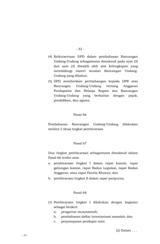 - 33 -
- 33 -
(4) Keikutsertaan DPD dalam pembahasan Rancangan
Undang-Undang sebagaimana dimaksud pada ayat (2)
dan ayat (3) diwakili oleh alat kelengkapan yang
membidangi materi muatan Rancangan Undang-
Undang yang dibahas.
(5) DPD memberikan pertimbangan kepada DPR atas
Rancangan Undang-Undang tentang Anggaran
Pendapatan dan Belanja Negara dan Rancangan
Undang-Undang yang berkaitan dengan pajak,
pendidikan, dan agama.
Pasal 66
Pembahasan Rancangan Undang-Undang dilakukan
melalui 2 (dua) tingkat pembicaraan.
Pasal 67
Dua tingkat pembicaraan sebagaimana dimaksud dalam
Pasal 66 terdiri atas:
a. pembicaraan tingkat I dalam rapat komisi, rapat
gabungan komisi, rapat Badan Legislasi, rapat Badan
Anggaran, atau rapat Panitia Khusus; dan
b. pembicaraan tingkat II dalam rapat paripurna.
Pasal 68
(1) Pembicaraan tingkat I dilakukan dengan kegiatan
sebagai berikut:
a. pengantar musyawarah;
b. pembahasan daftar inventarisasi masalah; dan
c. penyampaian pendapat mini.
(2) Dalam . . .
 