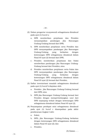 - 34 -
- 34 -
(2) Dalam pengantar musyawarah sebagaimana dimaksud
pada ayat (1) huruf a:
a. DPR memberikan penjelasan dan Presiden
menyampaikan pandangan jika Rancangan
Undang-Undang berasal dari DPR;
b. DPR memberikan penjelasan serta Presiden dan
DPD menyampaikan pandangan jika Rancangan
Undang-Undang yang berkaitan dengan
kewenangan DPD sebagaimana dimaksud dalam
Pasal 65 ayat (2) berasal dari DPR;
c. Presiden memberikan penjelasan dan fraksi
memberikan pandangan jika Rancangan Undang-
Undang berasal dari Presiden; atau
d. Presiden memberikan penjelasan serta fraksi dan
DPD menyampaikan pandangan jika Rancangan
Undang-Undang yang berkaitan dengan
kewenangan DPD sebagaimana dimaksud dalam
Pasal 65 ayat (2) berasal dari Presiden.
(3) Daftar inventarisasi masalah sebagaimana dimaksud
pada ayat (1) huruf b diajukan oleh:
a. Presiden jika Rancangan Undang-Undang berasal
dari DPR; atau
b. DPR jika Rancangan Undang-Undang berasal dari
Presiden dengan mempertimbangkan usul dari
DPD sepanjang terkait dengan kewenangan DPD
sebagaimana dimaksud dalam Pasal 65 ayat (2).
(4) Penyampaian pendapat mini sebagaimana dimaksud
pada ayat (1) huruf c disampaikan pada akhir
pembicaraan tingkat I oleh:
a. fraksi;
b. DPD, jika Rancangan Undang-Undang berkaitan
dengan kewenangan DPD sebagaimana dimaksud
dalam Pasal 65 ayat (2); dan
c. Presiden.
(5) Dalam . . .
 