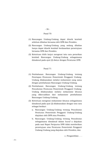 - 36 -
- 36 -
Pasal 70
(1) Rancangan Undang-Undang dapat ditarik kembali
sebelum dibahas bersama oleh DPR dan Presiden.
(2) Rancangan Undang-Undang yang sedang dibahas
hanya dapat ditarik kembali berdasarkan persetujuan
bersama DPR dan Presiden.
(3) Ketentuan lebih lanjut mengenai tata cara penarikan
kembali Rancangan Undang-Undang sebagaimana
dimaksud pada ayat (2) diatur dengan Peraturan DPR.
Pasal 71
(1) Pembahasan Rancangan Undang-Undang tentang
Penetapan Peraturan Pemerintah Pengganti Undang-
Undang dilaksanakan melalui mekanisme yang sama
dengan pembahasan Rancangan Undang-Undang.
(2) Pembahasan Rancangan Undang-Undang tentang
Pencabutan Peraturan Pemerintah Pengganti Undang-
Undang dilaksanakan melalui mekanisme khusus
yang dikecualikan dari mekanisme pembahasan
Rancangan Undang-Undang.
(3) Ketentuan mengenai mekanisme khusus sebagaimana
dimaksud pada ayat (2) dilaksanakan dengan tata cara
sebagai berikut:
a. Rancangan Undang-Undang tentang Pencabutan
Peraturan Pemerintah Pengganti Undang-Undang
diajukan oleh DPR atau Presiden;
b. Rancangan Undang-Undang tentang Pencabutan
sebagaimana dimaksud dalam huruf a diajukan
pada saat Rapat Paripurna DPR tidak memberikan
persetujuan atas Peraturan Pemerintah Pengganti
Undang-Undang yang diajukan oleh Presiden; dan
c. Pengambilan . . .
 