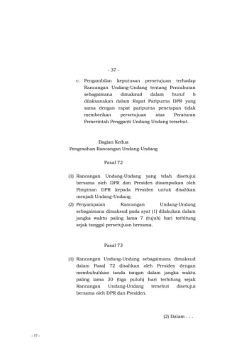 - 37 -
- 37 -
c. Pengambilan keputusan persetujuan terhadap
Rancangan Undang-Undang tentang Pencabutan
sebagaimana dimaksud dalam huruf b
dilaksanakan dalam Rapat Paripurna DPR yang
sama dengan rapat paripurna penetapan tidak
memberikan persetujuan atas Peraturan
Pemerintah Pengganti Undang-Undang tersebut.
Bagian Kedua
Pengesahan Rancangan Undang-Undang
Pasal 72
(1) Rancangan Undang-Undang yang telah disetujui
bersama oleh DPR dan Presiden disampaikan oleh
Pimpinan DPR kepada Presiden untuk disahkan
menjadi Undang-Undang.
(2) Penyampaian Rancangan Undang-Undang
sebagaimana dimaksud pada ayat (1) dilakukan dalam
jangka waktu paling lama 7 (tujuh) hari terhitung
sejak tanggal persetujuan bersama.
Pasal 73
(1) Rancangan Undang-Undang sebagaimana dimaksud
dalam Pasal 72 disahkan oleh Presiden dengan
membubuhkan tanda tangan dalam jangka waktu
paling lama 30 (tiga puluh) hari terhitung sejak
Rancangan Undang-Undang tersebut disetujui
bersama oleh DPR dan Presiden.
(2) Dalam . . .
 