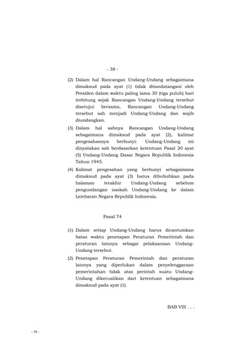- 38 -
- 38 -
(2) Dalam hal Rancangan Undang-Undang sebagaimana
dimaksud pada ayat (1) tidak ditandatangani oleh
Presiden dalam waktu paling lama 30 (tiga puluh) hari
terhitung sejak Rancangan Undang-Undang tersebut
disetujui bersama, Rancangan Undang-Undang
tersebut sah menjadi Undang-Undang dan wajib
diundangkan.
(3) Dalam hal sahnya Rancangan Undang-Undang
sebagaimana dimaksud pada ayat (2), kalimat
pengesahannya berbunyi: Undang-Undang ini
dinyatakan sah berdasarkan ketentuan Pasal 20 ayat
(5) Undang-Undang Dasar Negara Republik Indonesia
Tahun 1945.
(4) Kalimat pengesahan yang berbunyi sebagaimana
dimaksud pada ayat (3) harus dibubuhkan pada
halaman terakhir Undang-Undang sebelum
pengundangan naskah Undang-Undang ke dalam
Lembaran Negara Republik Indonesia.
Pasal 74
(1) Dalam setiap Undang-Undang harus dicantumkan
batas waktu penetapan Peraturan Pemerintah dan
peraturan lainnya sebagai pelaksanaan Undang-
Undang tersebut.
(2) Penetapan Peraturan Pemerintah dan peraturan
lainnya yang diperlukan dalam penyelenggaraan
pemerintahan tidak atas perintah suatu Undang-
Undang dikecualikan dari ketentuan sebagaimana
dimaksud pada ayat (1).
BAB VIII . . .
 