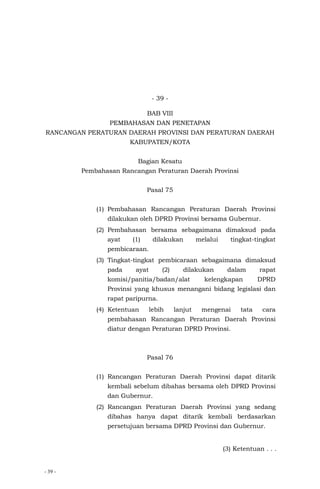 - 39 -
- 39 -
BAB VIII
PEMBAHASAN DAN PENETAPAN
RANCANGAN PERATURAN DAERAH PROVINSI DAN PERATURAN DAERAH
KABUPATEN/KOTA
Bagian Kesatu
Pembahasan Rancangan Peraturan Daerah Provinsi
Pasal 75
(1) Pembahasan Rancangan Peraturan Daerah Provinsi
dilakukan oleh DPRD Provinsi bersama Gubernur.
(2) Pembahasan bersama sebagaimana dimaksud pada
ayat (1) dilakukan melalui tingkat-tingkat
pembicaraan.
(3) Tingkat-tingkat pembicaraan sebagaimana dimaksud
pada ayat (2) dilakukan dalam rapat
komisi/panitia/badan/alat kelengkapan DPRD
Provinsi yang khusus menangani bidang legislasi dan
rapat paripurna.
(4) Ketentuan lebih lanjut mengenai tata cara
pembahasan Rancangan Peraturan Daerah Provinsi
diatur dengan Peraturan DPRD Provinsi.
Pasal 76
(1) Rancangan Peraturan Daerah Provinsi dapat ditarik
kembali sebelum dibahas bersama oleh DPRD Provinsi
dan Gubernur.
(2) Rancangan Peraturan Daerah Provinsi yang sedang
dibahas hanya dapat ditarik kembali berdasarkan
persetujuan bersama DPRD Provinsi dan Gubernur.
(3) Ketentuan . . .
 