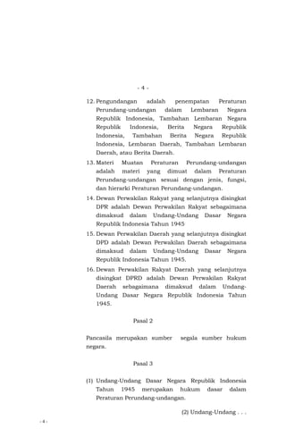 - 4 -
- 4 -
12. Pengundangan adalah penempatan Peraturan
Perundang-undangan dalam Lembaran Negara
Republik Indonesia, Tambahan Lembaran Negara
Republik Indonesia, Berita Negara Republik
Indonesia, Tambahan Berita Negara Republik
Indonesia, Lembaran Daerah, Tambahan Lembaran
Daerah, atau Berita Daerah.
13. Materi Muatan Peraturan Perundang-undangan
adalah materi yang dimuat dalam Peraturan
Perundang-undangan sesuai dengan jenis, fungsi,
dan hierarki Peraturan Perundang-undangan.
14. Dewan Perwakilan Rakyat yang selanjutnya disingkat
DPR adalah Dewan Perwakilan Rakyat sebagaimana
dimaksud dalam Undang-Undang Dasar Negara
Republik Indonesia Tahun 1945
15. Dewan Perwakilan Daerah yang selanjutnya disingkat
DPD adalah Dewan Perwakilan Daerah sebagaimana
dimaksud dalam Undang-Undang Dasar Negara
Republik Indonesia Tahun 1945.
16. Dewan Perwakilan Rakyat Daerah yang selanjutnya
disingkat DPRD adalah Dewan Perwakilan Rakyat
Daerah sebagaimana dimaksud dalam Undang-
Undang Dasar Negara Republik Indonesia Tahun
1945.
Pasal 2
Pancasila merupakan sumber segala sumber hukum
negara.
Pasal 3
(1) Undang-Undang Dasar Negara Republik Indonesia
Tahun 1945 merupakan hukum dasar dalam
Peraturan Perundang-undangan.
(2) Undang-Undang . . .
 