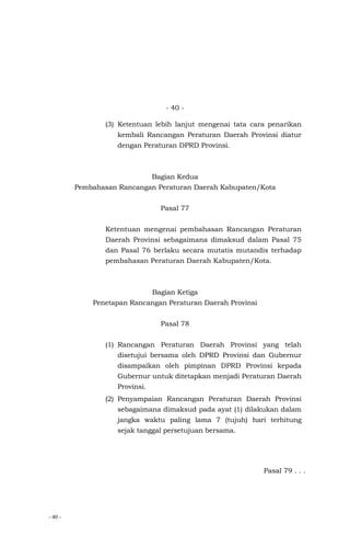 - 40 -
- 40 -
(3) Ketentuan lebih lanjut mengenai tata cara penarikan
kembali Rancangan Peraturan Daerah Provinsi diatur
dengan Peraturan DPRD Provinsi.
Bagian Kedua
Pembahasan Rancangan Peraturan Daerah Kabupaten/Kota
Pasal 77
Ketentuan mengenai pembahasan Rancangan Peraturan
Daerah Provinsi sebagaimana dimaksud dalam Pasal 75
dan Pasal 76 berlaku secara mutatis mutandis terhadap
pembahasan Peraturan Daerah Kabupaten/Kota.
Bagian Ketiga
Penetapan Rancangan Peraturan Daerah Provinsi
Pasal 78
(1) Rancangan Peraturan Daerah Provinsi yang telah
disetujui bersama oleh DPRD Provinsi dan Gubernur
disampaikan oleh pimpinan DPRD Provinsi kepada
Gubernur untuk ditetapkan menjadi Peraturan Daerah
Provinsi.
(2) Penyampaian Rancangan Peraturan Daerah Provinsi
sebagaimana dimaksud pada ayat (1) dilakukan dalam
jangka waktu paling lama 7 (tujuh) hari terhitung
sejak tanggal persetujuan bersama.
Pasal 79 . . .
 