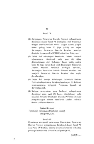 - 41 -
- 41 -
Pasal 79
(1) Rancangan Peraturan Daerah Provinsi sebagaimana
dimaksud dalam Pasal 78 ditetapkan oleh Gubernur
dengan membubuhkan tanda tangan dalam jangka
waktu paling lama 30 (tiga puluh) hari sejak
Rancangan Peraturan Daerah Provinsi tersebut
disetujui bersama oleh DPRD Provinsi dan Gubernur.
(2) Dalam hal Rancangan Peraturan Daerah Provinsi
sebagaimana dimaksud pada ayat (1) tidak
ditandatangani oleh Gubernur dalam waktu paling
lama 30 (tiga puluh) hari sejak Rancangan Peraturan
Daerah Provinsi tersebut disetujui bersama,
Rancangan Peraturan Daerah Provinsi tersebut sah
menjadi Peraturan Daerah Provinsi dan wajib
diundangkan.
(3) Dalam hal sahnya Rancangan Peraturan Daerah
Provinsi sebagaimana dimaksud pada ayat (2), kalimat
pengesahannya berbunyi: Peraturan Daerah ini
dinyatakan sah.
(4) Kalimat pengesahan yang berbunyi sebagaimana
dimaksud pada ayat (3) harus dibubuhkan pada
halaman terakhir Peraturan Daerah Provinsi sebelum
pengundangan naskah Peraturan Daerah Provinsi
dalam Lembaran Daerah.
Bagian Keempat
Penetapan Rancangan Peraturan Daerah
Kabupaten/Kota
Pasal 80
Ketentuan mengenai penetapan Rancangan Peraturan
Daerah Provinsi sebagaimana dimaksud dalam Pasal 78
dan Pasal 79 berlaku secara mutatis mutandis terhadap
penetapan Peraturan Daerah Kabupaten/Kota.
BAB IX . . .
 