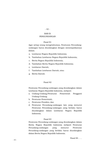 - 42 -
- 42 -
BAB IX
PENGUNDANGAN
Pasal 81
Agar setiap orang mengetahuinya, Peraturan Perundang-
undangan harus diundangkan dengan menempatkannya
dalam:
a. Lembaran Negara Republik Indonesia;
b. Tambahan Lembaran Negara Republik Indonesia;
c. Berita Negara Republik Indonesia;
d. Tambahan Berita Negara Republik Indonesia;
e. Lembaran Daerah;
f. Tambahan Lembaran Daerah; atau
g. Berita Daerah.
Pasal 82
Peraturan Perundang-undangan yang diundangkan dalam
Lembaran Negara Republik Indonesia, meliputi:
a. Undang-Undang/Peraturan Pemerintah Pengganti
Undang-Undang;
b. Peraturan Pemerintah;
c. Peraturan Presiden; dan
d. Peraturan Perundang-undangan lain yang menurut
Peraturan Perundang-undangan yang berlaku harus
diundangkan dalam Lembaran Negara Republik
Indonesia.
Pasal 83
Peraturan Perundang-undangan yang diundangkan dalam
Berita Negara Republik Indonesia meliputi Peraturan
Perundang-undangan yang menurut Peraturan
Perundang-undangan yang berlaku harus diundangkan
dalam Berita Negara Republik Indonesia.
Pasal 84 . . .
 
