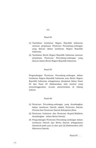 - 43 -
- 43 -
Pasal 84
(1) Tambahan Lembaran Negara Republik Indonesia
memuat penjelasan Peraturan Perundang-undangan
yang dimuat dalam Lembaran Negara Republik
Indonesia.
(2) Tambahan Berita Negara Republik Indonesia memuat
penjelasan Peraturan Perundang-undangan yang
dimuat dalam Berita Negara Republik Indonesia.
Pasal 85
Pengundangan Peraturan Perundang-undangan dalam
Lembaran Negara Republik Indonesia atau Berita Negara
Republik Indonesia sebagaimana dimaksud dalam Pasal
82 dan Pasal 83 dilaksanakan oleh menteri yang
menyelenggarakan urusan pemerintahan di bidang
hukum.
Pasal 86
(1) Peraturan Perundang-undangan yang diundangkan
dalam Lembaran Daerah adalah Peraturan Daerah
Provinsi dan Peraturan Daerah Kabupaten/Kota.
(2) Peraturan Gubernur dan Peraturan Bupati/Walikota
diundangkan dalam Berita Daerah.
(3) Pengundangan Peraturan Perundang-undangan dalam
Lembaran Daerah dan Berita Daerah sebagaimana
dimaksud pada ayat (1) dan ayat (2) dilaksanakan oleh
Sekretaris Daerah.
Pasal 87 . . .
 