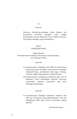 - 44 -
- 44 -
Pasal 87
Peraturan Perundang-undangan mulai berlaku dan
mempunyai kekuatan mengikat pada tanggal
diundangkan, kecuali ditentukan lain di dalam Peraturan
Perundang-undangan yang bersangkutan.
BAB X
PENYEBARLUASAN
Bagian Kesatu
Penyebarluasan Prolegnas, Rancangan Undang-Undang,
dan Undang-Undang
Pasal 88
(1) Penyebarluasan dilakukan oleh DPR dan Pemerintah
sejak penyusunan Prolegnas, penyusunan Rancangan
Undang-Undang, pembahasan Rancangan Undang-
Undang, hingga Pengundangan Undang-Undang.
(2) Penyebarluasan sebagaimana dimaksud pada ayat (1)
dilakukan untuk memberikan informasi dan/atau
memperoleh masukan masyarakat serta para
pemangku kepentingan.
Pasal 89
(1) Penyebarluasan Prolegnas dilakukan bersama oleh
DPR dan Pemerintah yang dikoordinasikan oleh alat
kelengkapan DPR yang khusus menangani bidang
legislasi.
(2) Penyebarluasan . . .
 