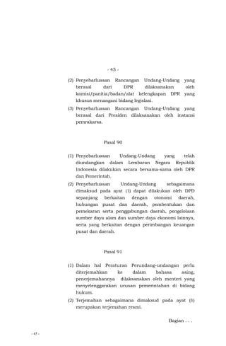 - 45 -
- 45 -
(2) Penyebarluasan Rancangan Undang-Undang yang
berasal dari DPR dilaksanakan oleh
komisi/panitia/badan/alat kelengkapan DPR yang
khusus menangani bidang legislasi.
(3) Penyebarluasan Rancangan Undang-Undang yang
berasal dari Presiden dilaksanakan oleh instansi
pemrakarsa.
Pasal 90
(1) Penyebarluasan Undang-Undang yang telah
diundangkan dalam Lembaran Negara Republik
Indonesia dilakukan secara bersama-sama oleh DPR
dan Pemerintah.
(2) Penyebarluasan Undang-Undang sebagaimana
dimaksud pada ayat (1) dapat dilakukan oleh DPD
sepanjang berkaitan dengan otonomi daerah,
hubungan pusat dan daerah, pembentukan dan
pemekaran serta penggabungan daerah, pengelolaan
sumber daya alam dan sumber daya ekonomi lainnya,
serta yang berkaitan dengan perimbangan keuangan
pusat dan daerah.
Pasal 91
(1) Dalam hal Peraturan Perundang-undangan perlu
diterjemahkan ke dalam bahasa asing,
penerjemahannya dilaksanakan oleh menteri yang
menyelenggarakan urusan pemerintahan di bidang
hukum.
(2) Terjemahan sebagaimana dimaksud pada ayat (1)
merupakan terjemahan resmi.
Bagian . . .
 