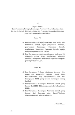 - 46 -
- 46 -
Bagian Kedua
Penyebarluasan Prolegda, Rancangan Peraturan Daerah Provinsi atau
Peraturan Daerah Kabupaten/Kota, dan Peraturan Daerah Provinsi atau
Peraturan Daerah Kabupaten/Kota
Pasal 92
(1) Penyebarluasan Prolegda dilakukan oleh DPRD dan
Pemerintah Daerah sejak penyusunan Prolegda,
penyusunan Rancangan Peraturan Daerah,
pembahasan Rancangan Peraturan Daerah, hingga
Pengundangan Peraturan Daerah.
(2) Penyebarluasan sebagaimana dimaksud pada ayat (1)
dilakukan untuk dapat memberikan informasi
dan/atau memperoleh masukan masyarakat dan para
pemangku kepentingan.
Pasal 93
(1) Penyebarluasan Prolegda dilakukan bersama oleh
DPRD dan Pemerintah Daerah Provinsi atau
Kabupaten/Kota yang dikoordinasikan oleh alat
kelengkapan DPRD yang khusus menangani bidang
legislasi.
(2) Penyebarluasan Rancangan Peraturan Daerah yang
berasal dari DPRD dilaksanakan oleh alat kelengkapan
DPRD.
(3) Penyebarluasan Rancangan Peraturan Daerah yang
berasal dari Gubernur atau Bupati/Walikota
dilaksanakan oleh Sekretaris Daerah.
Pasal 94 . . .
 