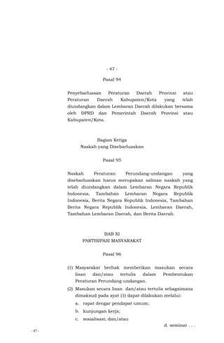 - 47 -
- 47 -
Pasal 94
Penyebarluasan Peraturan Daerah Provinsi atau
Peraturan Daerah Kabupaten/Kota yang telah
diundangkan dalam Lembaran Daerah dilakukan bersama
oleh DPRD dan Pemerintah Daerah Provinsi atau
Kabupaten/Kota.
Bagian Ketiga
Naskah yang Disebarluaskan
Pasal 95
Naskah Peraturan Perundang-undangan yang
disebarluaskan harus merupakan salinan naskah yang
telah diundangkan dalam Lembaran Negara Republik
Indonesia, Tambahan Lembaran Negara Republik
Indonesia, Berita Negara Republik Indonesia, Tambahan
Berita Negara Republik Indonesia, Lembaran Daerah,
Tambahan Lembaran Daerah, dan Berita Daerah.
BAB XI
PARTISIPASI MASYARAKAT
Pasal 96
(1) Masyarakat berhak memberikan masukan secara
lisan dan/atau tertulis dalam Pembentukan
Peraturan Perundang-undangan.
(2) Masukan secara lisan dan/atau tertulis sebagaimana
dimaksud pada ayat (1) dapat dilakukan melalui:
a. rapat dengar pendapat umum;
b. kunjungan kerja;
c. sosialisasi; dan/atau
d. seminar . . .
 