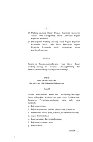 - 5 -
- 5 -
(2) Undang-Undang Dasar Negara Republik Indonesia
Tahun 1945 ditempatkan dalam Lembaran Negara
Republik Indonesia.
(3) Penempatan Undang-Undang Dasar Negara Republik
Indonesia Tahun 1945 dalam Lembaran Negara
Republik Indonesia tidak merupakan dasar
pemberlakuannya.
Pasal 4
Peraturan Perundang-undangan yang diatur dalam
Undang-Undang ini meliputi Undang-Undang dan
Peraturan Perundang-undangan di bawahnya.
BAB II
ASAS PEMBENTUKAN
PERATURAN PERUNDANG-UNDANGAN
Pasal 5
Dalam membentuk Peraturan Perundang-undangan
harus dilakukan berdasarkan pada asas Pembentukan
Peraturan Perundang-undangan yang baik, yang
meliputi:
a. kejelasan tujuan;
b. kelembagaan atau pejabat pembentuk yang tepat;
c. kesesuaian antara jenis, hierarki, dan materi muatan;
d. dapat dilaksanakan;
e. kedayagunaan dan kehasilgunaan;
f. kejelasan rumusan; dan
g. keterbukaan.
Pasal 6 . . .
 