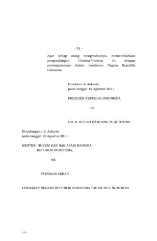 - 51 -
- 51 -
Agar setiap orang mengetahuinya, memerintahkan
pengundangan Undang-Undang ini dengan
penempatannya dalam Lembaran Negara Republik
Indonesia.
Disahkan di Jakarta
pada tanggal 12 Agustus 2011
PRESIDEN REPUBLIK INDONESIA,
ttd.
DR. H. SUSILO BAMBANG YUDHOYONO
Diundangkan di Jakarta
pada tanggal 12 Agustus 2011
MENTERI HUKUM DAN HAK ASASI MANUSIA
REPUBLIK INDONESIA,
ttd.
PATRIALIS AKBAR
LEMBARAN NEGARA REPUBLIK INDONESIA TAHUN 2011 NOMOR 82
 