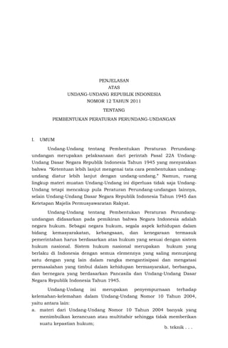 PENJELASAN
ATAS
UNDANG-UNDANG REPUBLIK INDONESIA
NOMOR 12 TAHUN 2011
TENTANG
PEMBENTUKAN PERATURAN PERUNDANG-UNDANGAN
I. UMUM
Undang-Undang tentang Pembentukan Peraturan Perundang-
undangan merupakan pelaksanaan dari perintah Pasal 22A Undang-
Undang Dasar Negara Republik Indonesia Tahun 1945 yang menyatakan
bahwa “Ketentuan lebih lanjut mengenai tata cara pembentukan undang-
undang diatur lebih lanjut dengan undang-undang.” Namun, ruang
lingkup materi muatan Undang-Undang ini diperluas tidak saja Undang-
Undang tetapi mencakup pula Peraturan Perundang-undangan lainnya,
selain Undang-Undang Dasar Negara Republik Indonesia Tahun 1945 dan
Ketetapan Majelis Permusyawaratan Rakyat.
Undang-Undang tentang Pembentukan Peraturan Perundang-
undangan didasarkan pada pemikiran bahwa Negara Indonesia adalah
negara hukum. Sebagai negara hukum, segala aspek kehidupan dalam
bidang kemasyarakatan, kebangsaan, dan kenegaraan termasuk
pemerintahan harus berdasarkan atas hukum yang sesuai dengan sistem
hukum nasional. Sistem hukum nasional merupakan hukum yang
berlaku di Indonesia dengan semua elemennya yang saling menunjang
satu dengan yang lain dalam rangka mengantisipasi dan mengatasi
permasalahan yang timbul dalam kehidupan bermasyarakat, berbangsa,
dan bernegara yang berdasarkan Pancasila dan Undang-Undang Dasar
Negara Republik Indonesia Tahun 1945.
Undang-Undang ini merupakan penyempurnaan terhadap
kelemahan-kelemahan dalam Undang-Undang Nomor 10 Tahun 2004,
yaitu antara lain:
a. materi dari Undang-Undang Nomor 10 Tahun 2004 banyak yang
menimbulkan kerancuan atau multitafsir sehingga tidak memberikan
suatu kepastian hukum;
b. teknik . . .
 