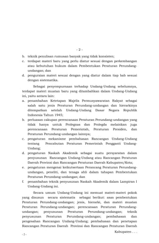 - 2 -
- 2 -
b. teknik penulisan rumusan banyak yang tidak konsisten;
c. terdapat materi baru yang perlu diatur sesuai dengan perkembangan
atau kebutuhan hukum dalam Pembentukan Peraturan Perundang-
undangan; dan
d. penguraian materi sesuai dengan yang diatur dalam tiap bab sesuai
dengan sistematika.
Sebagai penyempurnaan terhadap Undang-Undang sebelumnya,
terdapat materi muatan baru yang ditambahkan dalam Undang-Undang
ini, yaitu antara lain:
a. penambahan Ketetapan Majelis Permusyawaratan Rakyat sebagai
salah satu jenis Peraturan Perundang-undangan dan hierarkinya
ditempatkan setelah Undang-Undang Dasar Negara Republik
Indonesia Tahun 1945;
b. perluasan cakupan perencanaan Peraturan Perundang-undangan yang
tidak hanya untuk Prolegnas dan Prolegda melainkan juga
perencanaan Peraturan Pemerintah, Peraturan Presiden, dan
Peraturan Perundang-undangan lainnya;
c. pengaturan mekanisme pembahasan Rancangan Undang-Undang
tentang Pencabutan Peraturan Pemerintah Pengganti Undang-
Undang;
d. pengaturan Naskah Akademik sebagai suatu persyaratan dalam
penyusunan Rancangan Undang-Undang atau Rancangan Peraturan
Daerah Provinsi dan Rancangan Peraturan Daerah Kabupaten/Kota;
e. pengaturan mengenai keikutsertaan Perancang Peraturan Perundang-
undangan, peneliti, dan tenaga ahli dalam tahapan Pembentukan
Peraturan Perundang-undangan; dan
f. penambahan teknik penyusunan Naskah Akademik dalam Lampiran I
Undang-Undang ini.
Secara umum Undang-Undang ini memuat materi-materi pokok
yang disusun secara sistematis sebagai berikut: asas pembentukan
Peraturan Perundang-undangan; jenis, hierarki, dan materi muatan
Peraturan Perundang-undangan; perencanaan Peraturan Perundang-
undangan; penyusunan Peraturan Perundang-undangan; teknik
penyusunan Peraturan Perundang-undangan; pembahasan dan
pengesahan Rancangan Undang-Undang; pembahasan dan penetapan
Rancangan Peraturan Daerah Provinsi dan Rancangan Peraturan Daerah
Kabupaten . . .
 
