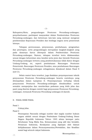 - 3 -
- 3 -
Kabupaten/Kota; pengundangan Peraturan Perundang-undangan;
penyebarluasan; partisipasi masyarakat dalam Pembentukan Peraturan
Perundang-undangan; dan ketentuan lain-lain yang memuat mengenai
pembentukan Keputusan Presiden dan lembaga negara serta pemerintah
lainnya.
Tahapan perencanaan, penyusunan, pembahasan, pengesahan
dan penetapan, serta pengundangan merupakan langkah-langkah yang
pada dasarnya harus ditempuh dalam Pembentukan Peraturan
Perundang-undangan. Namun, tahapan tersebut tentu dilaksanakan
sesuai dengan kebutuhan atau kondisi serta jenis dan hierarki Peraturan
Perundang-undangan tertentu yang pembentukannya tidak diatur dengan
Undang-Undang ini, seperti pembahasan Rancangan Peraturan
Pemerintah, Rancangan Peraturan Presiden, atau pembahasan Rancangan
Peraturan Perundang-undangan sebagaimana dimaksud dalam Pasal 8
ayat (1).
Selain materi baru tersebut, juga diadakan penyempurnaan teknik
penyusunan Peraturan Perundang-undangan beserta contohnya yang
ditempatkan dalam Lampiran II. Penyempurnaan terhadap teknik
penyusunan Peraturan Perundang-undangan dimaksudkan untuk
semakin memperjelas dan memberikan pedoman yang lebih jelas dan
pasti yang disertai dengan contoh bagi penyusunan Peraturan Perundang-
undangan, termasuk Peraturan Perundang-undangan di daerah.
II. PASAL DEMI PASAL
Pasal 1
Cukup jelas.
Pasal 2
Penempatan Pancasila sebagai sumber dari segala sumber hukum
negara adalah sesuai dengan Pembukaan Undang-Undang Dasar
Negara Republik Indonesia Tahun 1945 alinea keempat yaitu
Ketuhanan Yang Maha Esa, Kemanusiaan yang adil dan beradab,
Persatuan Indonesia, Kerakyatan yang dipimpin oleh hikmat
kebijaksanaan dalam Permusyawaratan/Perwakilan, dan Keadilan
sosial bagi seluruh rakyat Indonesia.
Menempatkan . . .
 