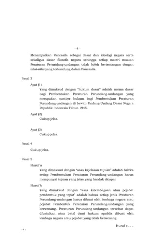 - 4 -
- 4 -
Menempatkan Pancasila sebagai dasar dan ideologi negara serta
sekaligus dasar filosofis negara sehingga setiap materi muatan
Peraturan Perundang-undangan tidak boleh bertentangan dengan
nilai-nilai yang terkandung dalam Pancasila.
Pasal 3
Ayat (1)
Yang dimaksud dengan “hukum dasar” adalah norma dasar
bagi Pembentukan Peraturan Perundang-undangan yang
merupakan sumber hukum bagi Pembentukan Peraturan
Perundang-undangan di bawah Undang-Undang Dasar Negara
Republik Indonesia Tahun 1945.
Ayat (2)
Cukup jelas.
Ayat (3)
Cukup jelas.
Pasal 4
Cukup jelas.
Pasal 5
Huruf a
Yang dimaksud dengan “asas kejelasan tujuan” adalah bahwa
setiap Pembentukan Peraturan Perundang-undangan harus
mempunyai tujuan yang jelas yang hendak dicapai.
Huruf b
Yang dimaksud dengan “asas kelembagaan atau pejabat
pembentuk yang tepat” adalah bahwa setiap jenis Peraturan
Perundang-undangan harus dibuat oleh lembaga negara atau
pejabat Pembentuk Peraturan Perundang-undangan yang
berwenang. Peraturan Perundang-undangan tersebut dapat
dibatalkan atau batal demi hukum apabila dibuat oleh
lembaga negara atau pejabat yang tidak berwenang.
Huruf c . . .
 